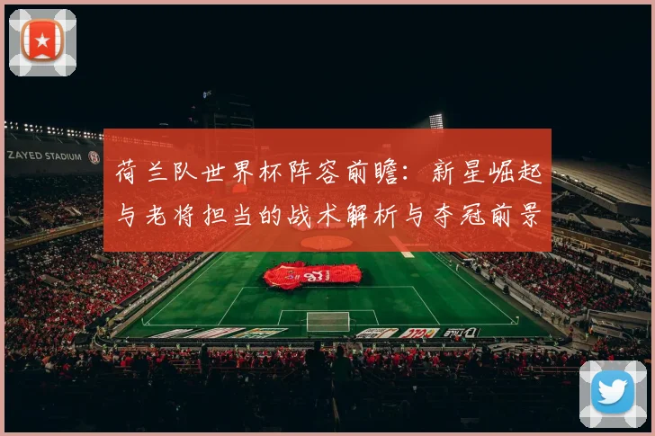 荷兰队世界杯阵容前瞻:新星崛起与老将担当的战术解析与夺冠前景