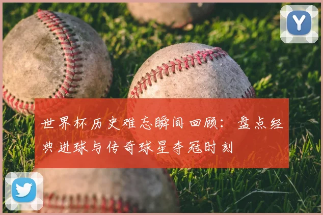 世界杯历史难忘瞬间回顾:盘点经典进球与传奇球星夺冠时刻