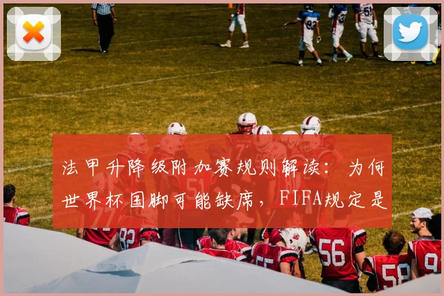 法甲升降级附加赛规则解读：为何世界杯国脚可能缺席，FIFA规定是关键