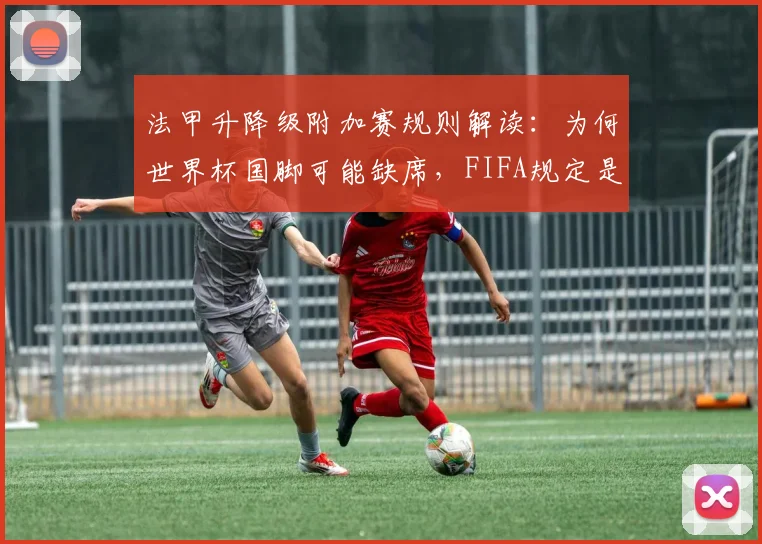 法甲升降级附加赛规则解读:为何世界杯国脚可能缺席,FIFA规定是关键