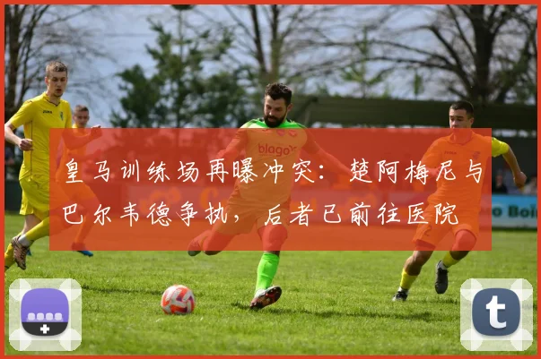 皇马训练场再曝冲突:楚阿梅尼与巴尔韦德争执,后者已前往医院