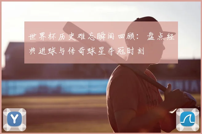 世界杯历史难忘瞬间回顾：盘点经典进球与传奇球星夺冠时刻