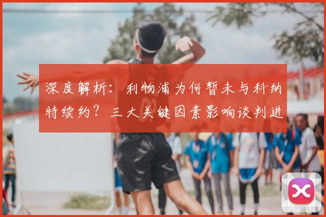 深度解析:利物浦为何暂未与科纳特续约?三大关键因素影响谈判进程