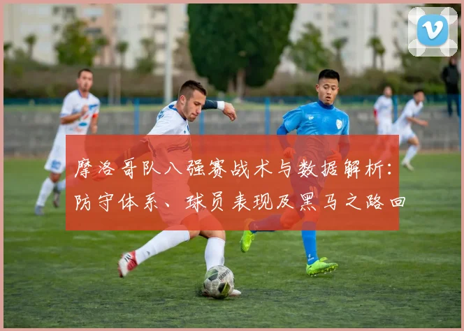 摩洛哥队八强赛战术与数据解析:防守体系、球员表现及黑马之路回顾