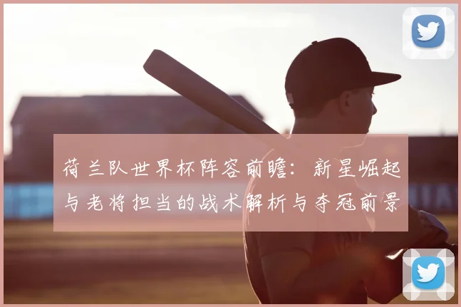 荷兰队世界杯阵容前瞻：新星崛起与老将担当的战术解析与夺冠前景