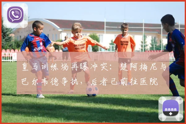 皇马训练场再曝冲突：楚阿梅尼与巴尔韦德争执，后者已前往医院